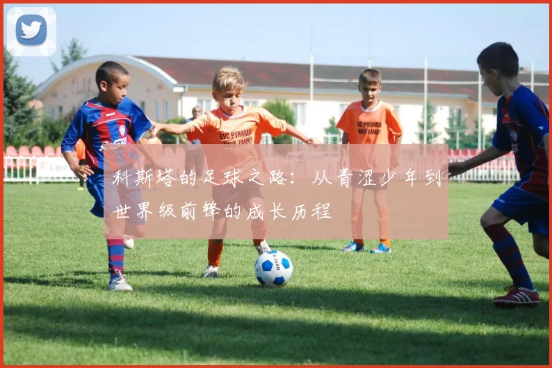 科斯塔的足球之路：从青涩少年到世界级前锋的成长历程