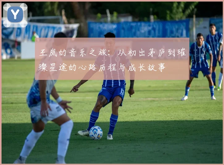 王岚的音乐之旅：从初出茅庐到璀璨星途的心路历程与成长故事