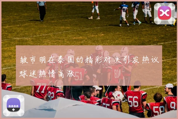 皱市明在泰国的精彩对决引发热议球迷热情高涨